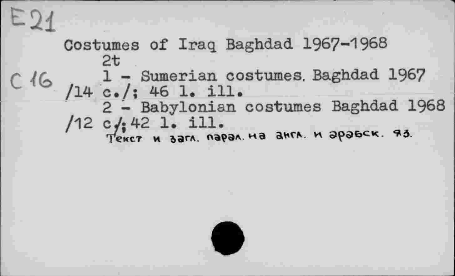 ﻿Costumes of Iraq Baghdad 1967-1968
2t
1	- Sumerian costumes, Baghdad 1967 /14 c./î 46 1. ill.
2	- Babylonian costumes Baghdad 1968 /12 c/;42 1. ill.
текст и ьагл. парэл. на англ, и эрэьск- *^3.